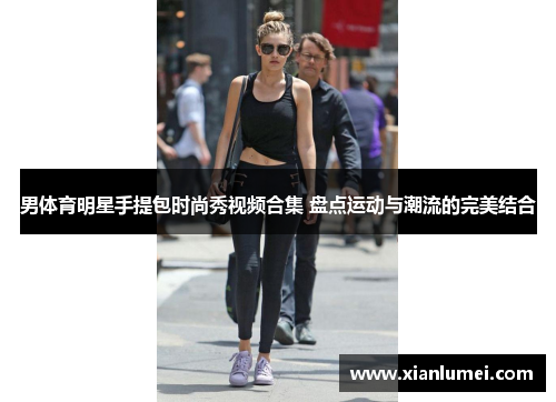 男体育明星手提包时尚秀视频合集 盘点运动与潮流的完美结合